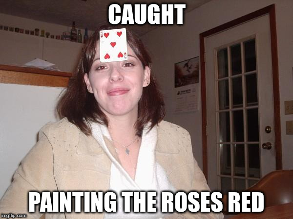 Her name is Alice | CAUGHT; PAINTING THE ROSES RED | image tagged in nimrod 4 | made w/ Imgflip meme maker