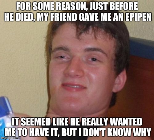 10 Guy Meme | FOR SOME REASON, JUST BEFORE HE DIED, MY FRIEND GAVE ME AN EPIPEN; IT SEEMED LIKE HE REALLY WANTED ME TO HAVE IT, BUT I DON'T KNOW WHY | image tagged in memes,10 guy | made w/ Imgflip meme maker