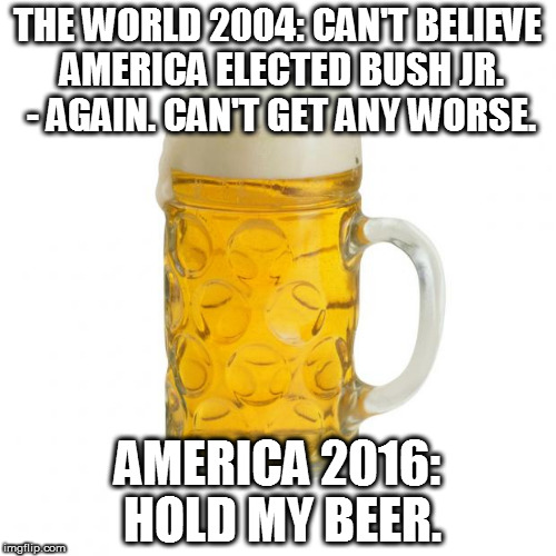 beer | THE WORLD 2004: CAN'T BELIEVE AMERICA ELECTED BUSH JR. - AGAIN. CAN'T GET ANY WORSE. AMERICA 2016: HOLD MY BEER. | image tagged in beer | made w/ Imgflip meme maker