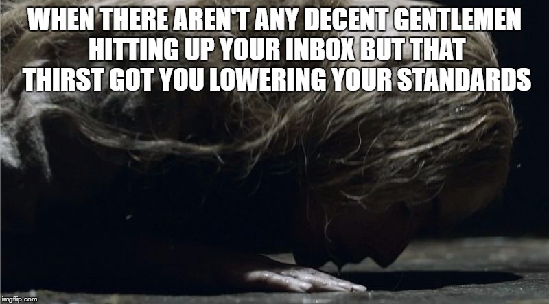 Self-Respecting Straight Women Be Like | WHEN THERE AREN'T ANY DECENT GENTLEMEN HITTING UP YOUR INBOX BUT THAT THIRST GOT YOU LOWERING YOUR STANDARDS | image tagged in cersei lannister drink,thirsty,single ladies,single life | made w/ Imgflip meme maker