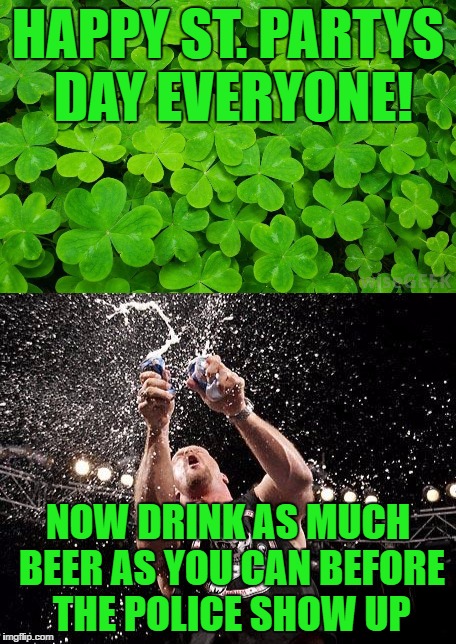 Happy St. Pattys Day everyone!  | HAPPY ST. PARTYS DAY EVERYONE! NOW DRINK AS MUCH BEER AS YOU CAN BEFORE THE POLICE SHOW UP | image tagged in st patrick's day,st patricks day,memes,beer | made w/ Imgflip meme maker