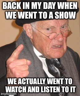 We used to watch shows and concerts, not just sit and use a phone | BACK IN MY DAY WHEN WE WENT TO A SHOW; WE ACTUALLY WENT TO WATCH AND LISTEN TO IT | image tagged in memes,back in my day | made w/ Imgflip meme maker