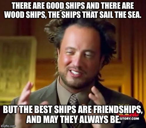 Ancient Aliens Meme | THERE ARE GOOD SHIPS AND THERE ARE WOOD SHIPS, THE SHIPS THAT SAIL THE SEA. BUT THE BEST SHIPS ARE FRIENDSHIPS, AND MAY THEY ALWAYS BE. | image tagged in memes,ancient aliens | made w/ Imgflip meme maker
