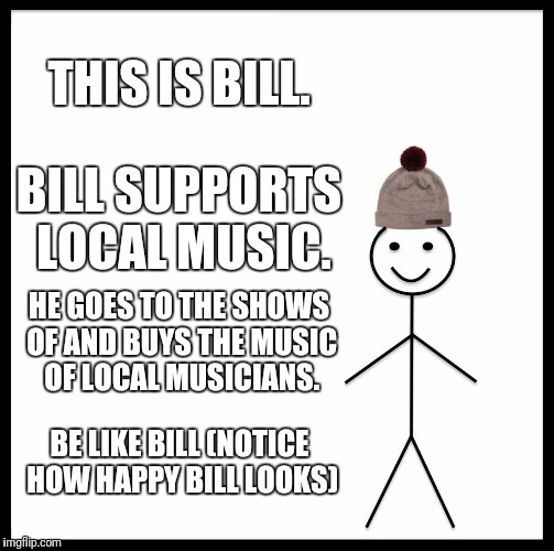 Be Like Bill | THIS IS BILL. BILL SUPPORTS LOCAL MUSIC. HE GOES TO THE SHOWS OF AND BUYS THE MUSIC OF LOCAL MUSICIANS. BE LIKE BILL (NOTICE HOW HAPPY BILL LOOKS) | image tagged in memes,be like bill | made w/ Imgflip meme maker