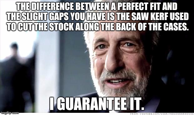 I Guarantee It Meme | THE DIFFERENCE BETWEEN A PERFECT FIT AND THE SLIGHT GAPS YOU HAVE IS THE SAW KERF USED TO CUT THE STOCK ALONG THE BACK OF THE CASES. I GUARANTEE IT. | image tagged in memes,i guarantee it | made w/ Imgflip meme maker