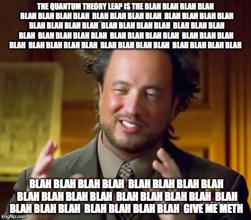 Ancient Aliens Meme | THE QUANTUM THEORY LEAP IS THE BLAH BLAH BLAH BLAH  BLAH BLAH BLAH BLAH  BLAH BLAH BLAH BLAH  BLAH BLAH BLAH BLAH  BLAH BLAH BLAH BLAH  BLAH BLAH BLAH BLAH  BLAH BLAH BLAH BLAH  BLAH BLAH BLAH BLAH  BLAH BLAH BLAH BLAH  BLAH BLAH BLAH BLAH  BLAH BLAH BLAH BLAH  BLAH BLAH BLAH BLAH  BLAH BLAH BLAH BLAH; BLAH BLAH BLAH BLAH  BLAH BLAH BLAH BLAH  BLAH BLAH BLAH BLAH  BLAH BLAH BLAH BLAH  BLAH BLAH BLAH BLAH  BLAH BLAH BLAH BLAH 
GIVE ME METH | image tagged in memes,ancient aliens | made w/ Imgflip meme maker