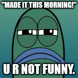not funny | "MADE IT THIS MORNING!"; U R NOT FUNNY. | image tagged in not funny | made w/ Imgflip meme maker