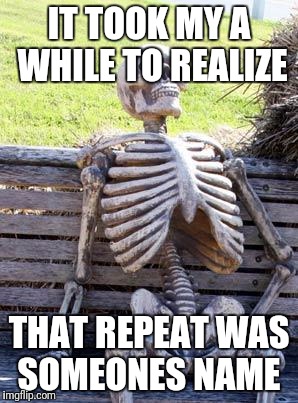 IT TOOK MY A WHILE TO REALIZE THAT REPEAT WAS SOMEONES NAME | image tagged in memes,waiting skeleton | made w/ Imgflip meme maker
