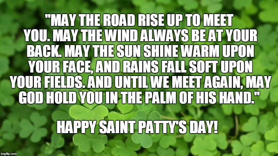 Saint Pattys Day | "MAY THE ROAD RISE UP TO MEET YOU.
MAY THE WIND ALWAYS BE AT YOUR BACK.
MAY THE SUN SHINE WARM UPON YOUR FACE,
AND RAINS FALL SOFT UPON YOUR FIELDS.
AND UNTIL WE MEET AGAIN,
MAY GOD HOLD YOU IN THE PALM OF HIS HAND."; HAPPY SAINT PATTY'S DAY! | image tagged in st patrick's day,green,blessing irish,march,ireland,leprechaun | made w/ Imgflip meme maker