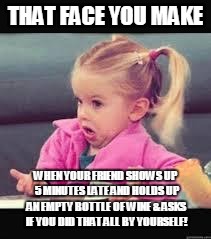 Little girl Dunno | THAT FACE YOU MAKE; WHEN YOUR FRIEND SHOWS UP 5 MINUTES LATE AND HOLDS UP AN EMPTY BOTTLE OF WINE & ASKS IF YOU DID THAT ALL BY YOURSELF! | image tagged in little girl dunno | made w/ Imgflip meme maker