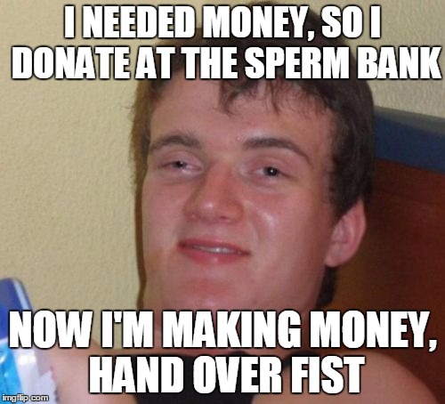 10 Guy Meme | I NEEDED MONEY, SO I DONATE AT THE SPERM BANK; NOW I'M MAKING MONEY, HAND OVER FIST | image tagged in memes,10 guy | made w/ Imgflip meme maker