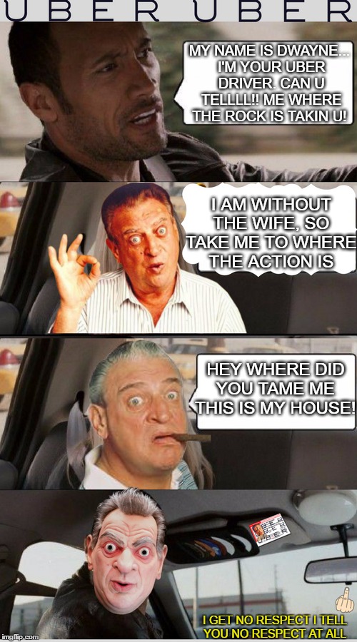 When is? (Rodney Dangerfield Week A Upvote germray Event)  | MY NAME IS DWAYNE... I'M YOUR UBER DRIVER. CAN U TELLLL!! ME WHERE THE ROCK IS TAKIN U! I AM WITHOUT THE WIFE, SO TAKE ME TO WHERE THE ACTION IS; HEY WHERE DID YOU TAME ME THIS IS MY HOUSE! I GET NO RESPECT I TELL YOU NO RESPECT AT ALL | image tagged in rodney dangerfield,the rock driving,not in my house,uber,memes | made w/ Imgflip meme maker