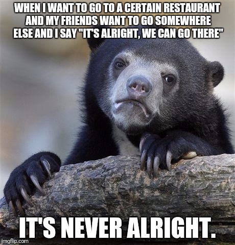 Every time I want something specific to eat, this happens | WHEN I WANT TO GO TO A CERTAIN RESTAURANT AND MY FRIENDS WANT TO GO SOMEWHERE ELSE AND I SAY "IT'S ALRIGHT, WE CAN GO THERE"; IT'S NEVER ALRIGHT. | image tagged in memes,confession bear | made w/ Imgflip meme maker