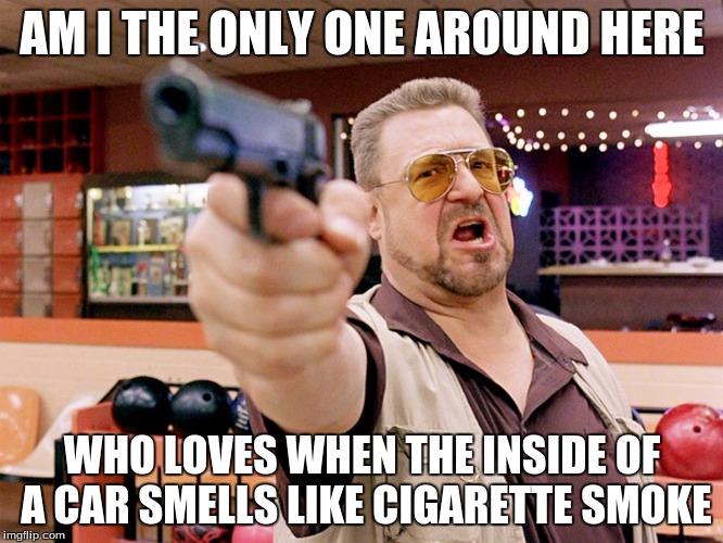 AM I THE ONLY ONE AROUND HERE; WHO LOVES WHEN THE INSIDE OF A CAR SMELLS LIKE CIGARETTE SMOKE | image tagged in walter the big lebowski | made w/ Imgflip meme maker