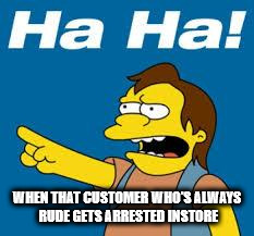 ha ha | WHEN THAT CUSTOMER WHO'S ALWAYS RUDE GETS ARRESTED INSTORE | image tagged in ha ha | made w/ Imgflip meme maker