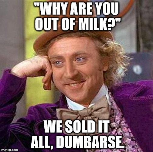 Creepy Condescending Wonka Meme | "WHY ARE YOU OUT OF MILK?"; WE SOLD IT ALL, DUMBARSE. | image tagged in memes,creepy condescending wonka | made w/ Imgflip meme maker