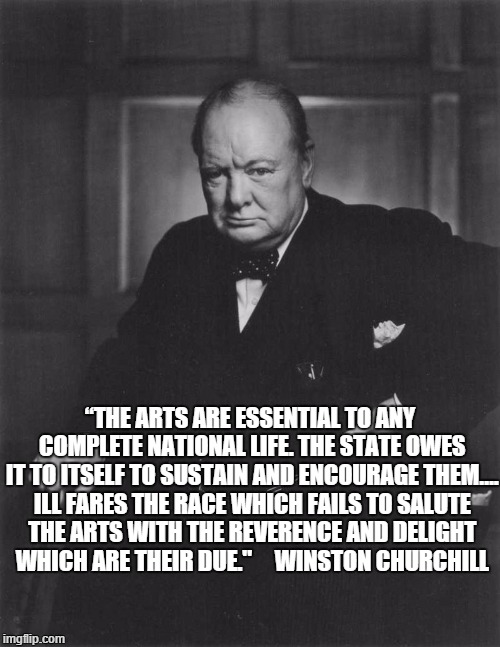 Churchill - Arts Are Essential | “THE ARTS ARE ESSEN­TIAL TO ANY COM­PLETE NATIONAL LIFE. THE STATE OWES IT TO ITSELF TO SUS­TAIN AND ENCOUR­AGE THEM…. ILL FARES THE RACE WHICH FAILS TO SALUTE THE ARTS WITH THE REV­ER­ENCE AND DELIGHT WHICH ARE THEIR DUE."     WINSTON CHURCHILL | image tagged in winston churchill,arts | made w/ Imgflip meme maker