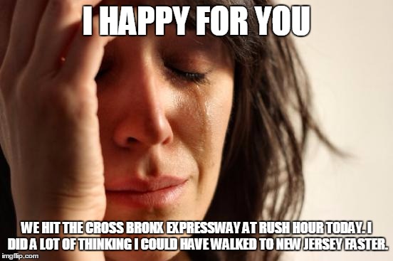 First World Problems Meme | I HAPPY FOR YOU WE HIT THE CROSS BRONX EXPRESSWAY AT RUSH HOUR TODAY. I DID A LOT OF THINKING I COULD HAVE WALKED TO NEW JERSEY FASTER. | image tagged in memes,first world problems | made w/ Imgflip meme maker