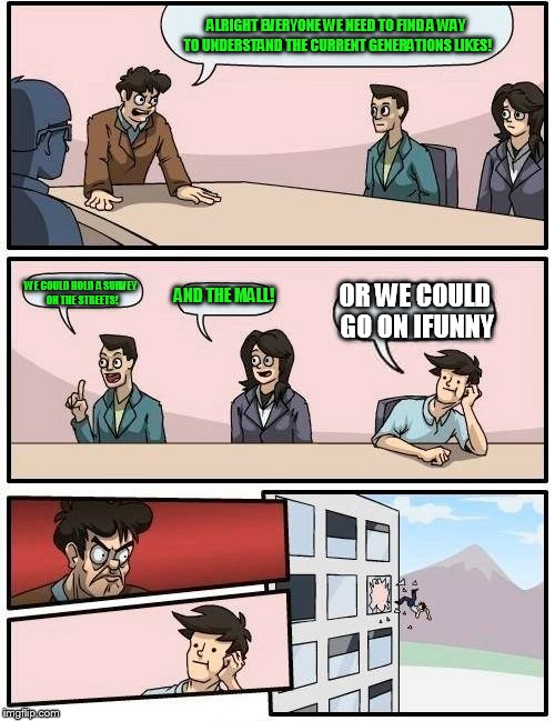 Boardroom Meeting Suggestion Meme | ALRIGHT EVERYONE WE NEED TO FIND A WAY TO UNDERSTAND THE CURRENT GENERATIONS LIKES! WE COULD HOLD A SURVEY ON THE STREETS! AND THE MALL! OR WE COULD GO ON IFUNNY | image tagged in memes,boardroom meeting suggestion | made w/ Imgflip meme maker