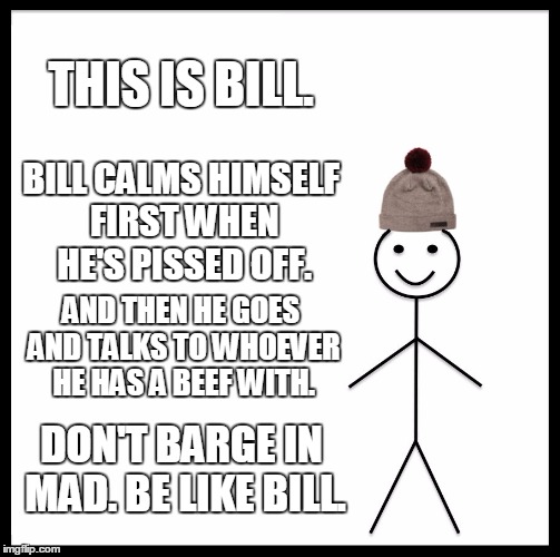 I myself need to learn how to do this, I must admit.... | THIS IS BILL. BILL CALMS HIMSELF FIRST WHEN HE'S PISSED OFF. AND THEN HE GOES AND TALKS TO WHOEVER HE HAS A BEEF WITH. DON'T BARGE IN MAD. BE LIKE BILL. | image tagged in memes,be like bill | made w/ Imgflip meme maker