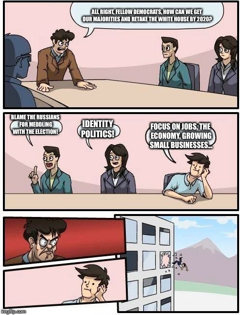 Boardroom Meeting Suggestion | ALL RIGHT, FELLOW DEMOCRATS, HOW CAN WE GET OUR MAJORITIES AND RETAKE THE WHITE HOUSE BY 2020? BLAME THE RUSSIANS FOR MEDDLING WITH THE ELECTION! IDENTITY POLITICS! FOCUS ON JOBS, THE ECONOMY, GROWING SMALL BUSINESSES... | image tagged in memes,boardroom meeting suggestion | made w/ Imgflip meme maker