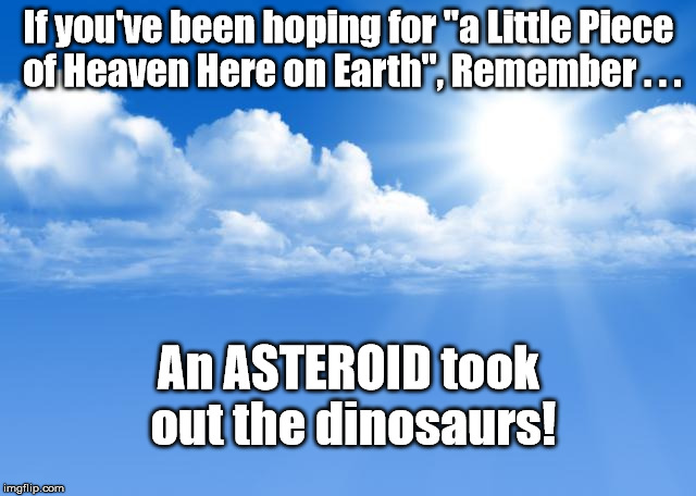 Want a little Heaven on Earth | If you've been hoping for "a Little Piece of Heaven Here on Earth", Remember . . . An ASTEROID took out the dinosaurs! | image tagged in blue sky,heaven,asteroid | made w/ Imgflip meme maker