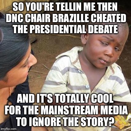 Third World Skeptical Kid | SO YOU'RE TELLIN ME THEN DNC CHAIR BRAZILLE CHEATED THE PRESIDENTIAL DEBATE; AND IT'S TOTALLY COOL FOR THE MAINSTREAM MEDIA TO IGNORE THE STORY? | image tagged in memes,third world skeptical kid | made w/ Imgflip meme maker