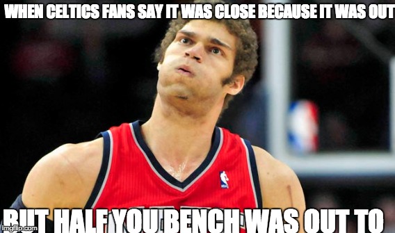 WHEN CELTICS FANS SAY IT WAS CLOSE BECAUSE IT WAS OUT; BUT HALF YOU BENCH WAS OUT TO | made w/ Imgflip meme maker