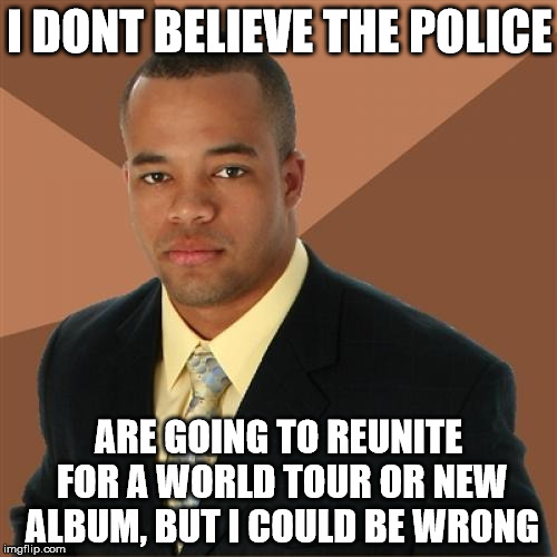 Successful Black Man Meme | I DONT BELIEVE THE POLICE; ARE GOING TO REUNITE FOR A WORLD TOUR OR NEW ALBUM, BUT I COULD BE WRONG | image tagged in memes,successful black man,police,tour | made w/ Imgflip meme maker