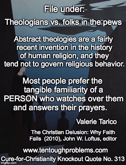 CCCQ No 313, Tarico, Abstract theologies are a fairly recent invention in the history of human religion | File under:; Theologians vs. folks in the pews; Abstract theologies are a fairly recent invention in the history of human religion, and they tend not to govern religious behavior. Most people prefer the tangible familiarity of a PERSON who watches over them and answers their prayers. Valerie Tarico; The Christian Delusion: Why Faith Fails  (2010), John W. Loftus, editor; Cure-for-Christianity Knockout Quote No. 313; www.tentoughproblems.com | image tagged in memes,atheism,david madison,anti-religion,humanism | made w/ Imgflip meme maker
