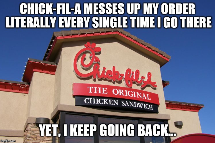 Chick-fil-a still has amazing food though! | CHICK-FIL-A MESSES UP MY ORDER LITERALLY EVERY SINGLE TIME I GO THERE; YET, I KEEP GOING BACK... | image tagged in chick-fil-a | made w/ Imgflip meme maker