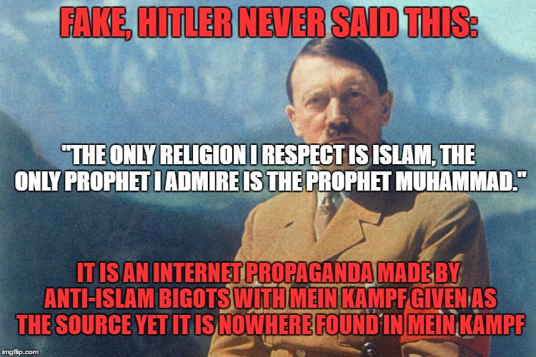 Debunking An Anti-Islam Propaganda. Really, Read Mein Kampf, Hitler Never Said This Islam Quote |  FAKE, HITLER NEVER SAID THIS:; "THE ONLY RELIGION I RESPECT IS ISLAM, THE ONLY PROPHET I ADMIRE IS THE PROPHET MUHAMMAD."; IT IS AN INTERNET PROPAGANDA MADE BY ANTI-ISLAM BIGOTS WITH MEIN KAMPF GIVEN AS THE SOURCE YET IT IS NOWHERE FOUND IN MEIN KAMPF | image tagged in adolf hitler,islam,propaganda,internet,quote,quotes | made w/ Imgflip meme maker