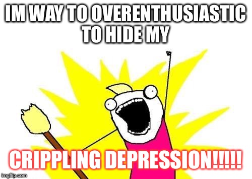 X All The Y | IM WAY TO OVERENTHUSIASTIC TO HIDE MY; CRIPPLING DEPRESSION!!!!! | image tagged in memes,x all the y | made w/ Imgflip meme maker