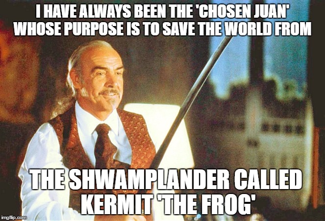 Connery finally reveals who he really is and his ultimate purpose for coming to Earth  | I HAVE ALWAYS BEEN THE 'CHOSEN JUAN' WHOSE PURPOSE IS TO SAVE THE WORLD FROM; THE SHWAMPLANDER CALLED KERMIT 'THE FROG' | image tagged in connery the chosen juan,kermit the frog,kermit vs connery,sean connery vs kermit,highlander,savior | made w/ Imgflip meme maker