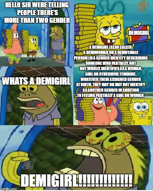 Chocolate Spongebob Meme | HELLO SIR WERE TELLING PEOPLE THERE'S MORE THAN TWO GENDER; DEMIGIRL; A DEMIGIRL (ALSO CALLED A DEMIWOMAN OR A DEMIFEMALE PERSON) IS A GENDER IDENTITY DESCRIBING SOMEONE WHO PARTIALLY, BUT NOT WHOLLY, IDENTIFIES AS A WOMAN, GIRL OR OTHERWISE FEMININE, WHATEVER THEIR ASSIGNED GENDER AT BIRTH. THEY MAY OR MAY NOT IDENTIFY AS ANOTHER GENDER IN ADDITION TO FEELING PARTIALLY A GIRL OR WOMAN. WHATS A DEMIGIRL; DEMIGIRL!!!!!!!!!!!!! | image tagged in memes,chocolate spongebob | made w/ Imgflip meme maker