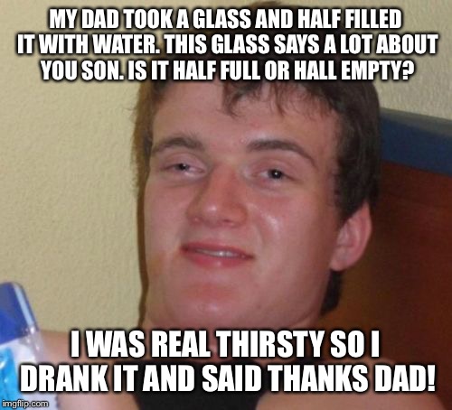 half full or completely empty  | MY DAD TOOK A GLASS AND HALF FILLED IT WITH WATER. THIS GLASS SAYS A LOT ABOUT YOU SON. IS IT HALF FULL OR HALL EMPTY? I WAS REAL THIRSTY SO I DRANK IT AND SAID THANKS DAD! | image tagged in memes,10 guy,funny | made w/ Imgflip meme maker