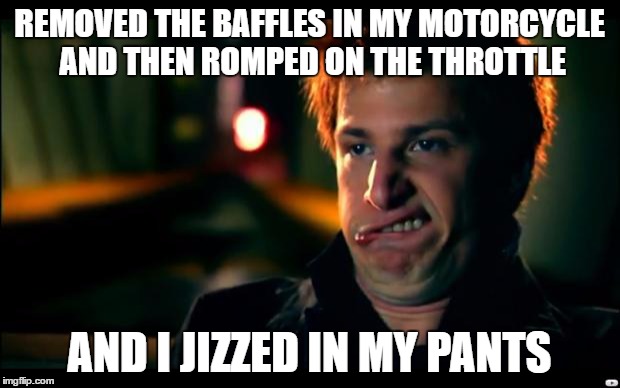 jizz in my pants | REMOVED THE BAFFLES IN MY MOTORCYCLE AND THEN ROMPED ON THE THROTTLE; AND I JIZZED IN MY PANTS | image tagged in jizz in my pants | made w/ Imgflip meme maker