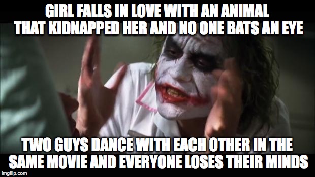 And everybody loses their minds Meme | GIRL FALLS IN LOVE WITH AN ANIMAL THAT KIDNAPPED HER AND NO ONE BATS AN EYE; TWO GUYS DANCE WITH EACH OTHER IN THE SAME MOVIE AND EVERYONE LOSES THEIR MINDS | image tagged in memes,and everybody loses their minds | made w/ Imgflip meme maker