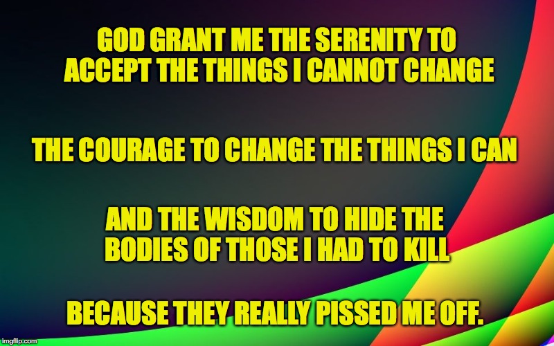 Allniter's Serenity Prayer | GOD GRANT ME THE SERENITY TO ACCEPT THE THINGS I CANNOT CHANGE; THE COURAGE TO CHANGE THE THINGS I CAN; AND THE WISDOM TO HIDE THE BODIES OF THOSE I HAD TO KILL; BECAUSE THEY REALLY PISSED ME OFF. | image tagged in bodies | made w/ Imgflip meme maker