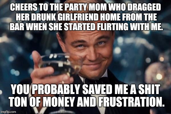 Leonardo Dicaprio Cheers | CHEERS TO THE PARTY MOM WHO DRAGGED HER DRUNK GIRLFRIEND HOME FROM THE BAR WHEN SHE STARTED FLIRTING WITH ME. YOU PROBABLY SAVED ME A SHIT TON OF MONEY AND FRUSTRATION. | image tagged in memes,leonardo dicaprio cheers,cockblock,mgtow | made w/ Imgflip meme maker