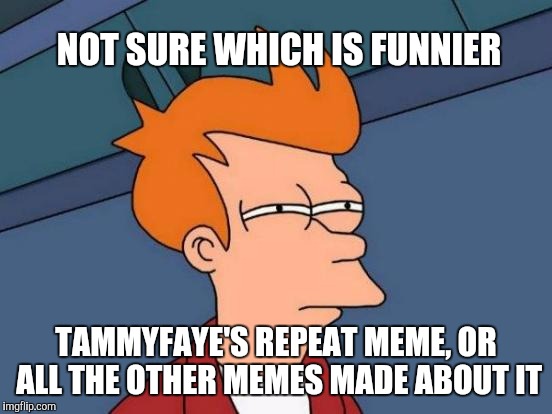 4 of the memes on the front page right now are tammyfaye's repeat meme and ones made about it lol | NOT SURE WHICH IS FUNNIER; TAMMYFAYE'S REPEAT MEME, OR ALL THE OTHER MEMES MADE ABOUT IT | image tagged in memes,futurama fry,pete and repeat,repeat,tammyfaye | made w/ Imgflip meme maker