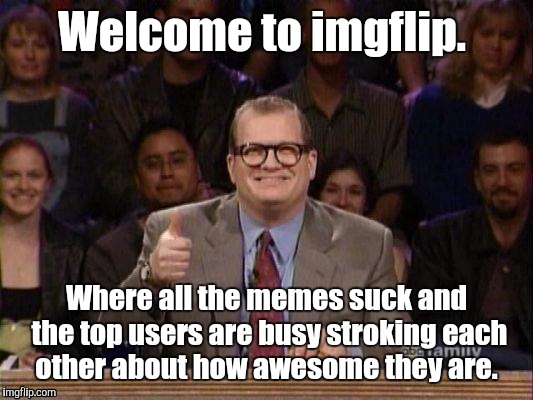 1h3trk.jpg  | Welcome to imgflip. Where all the memes suck and the top users are busy stroking each other about how awesome they are. | image tagged in 1h3trkjpg | made w/ Imgflip meme maker