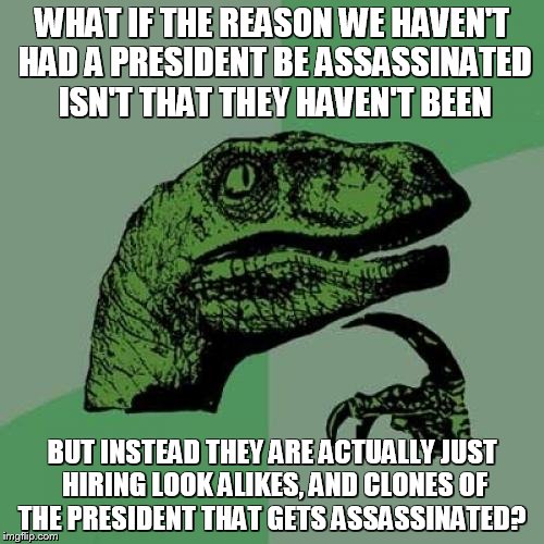 Conspiracy... | WHAT IF THE REASON WE HAVEN'T HAD A PRESIDENT BE ASSASSINATED ISN'T THAT THEY HAVEN'T BEEN; BUT INSTEAD THEY ARE ACTUALLY JUST HIRING LOOK ALIKES, AND CLONES OF THE PRESIDENT THAT GETS ASSASSINATED? | image tagged in memes,philosoraptor | made w/ Imgflip meme maker