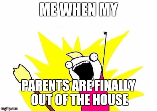 X All The Y | ME WHEN MY; PARENTS ARE FINALLY OUT OF THE HOUSE | image tagged in memes,x all the y | made w/ Imgflip meme maker