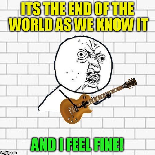 Y U No Pink Floyd | ITS THE END OF THE WORLD AS WE KNOW IT AND I FEEL FINE! | image tagged in y u no pink floyd | made w/ Imgflip meme maker