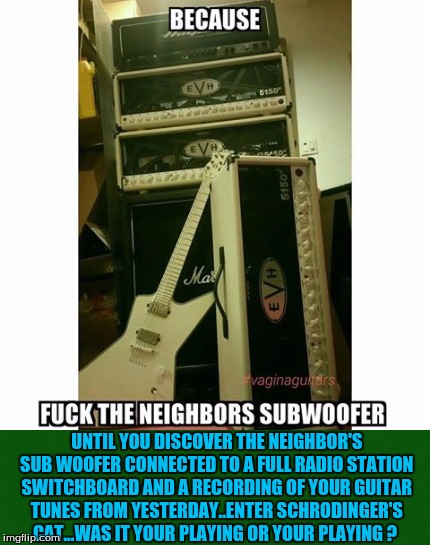 UNTIL YOU DISCOVER THE NEIGHBOR'S SUB WOOFER CONNECTED TO A FULL RADIO STATION SWITCHBOARD AND A RECORDING OF YOUR GUITAR TUNES FROM YESTERDAY..ENTER SCHRODINGER'S CAT...WAS IT YOUR PLAYING OR YOUR PLAYING ? | image tagged in theory | made w/ Imgflip meme maker