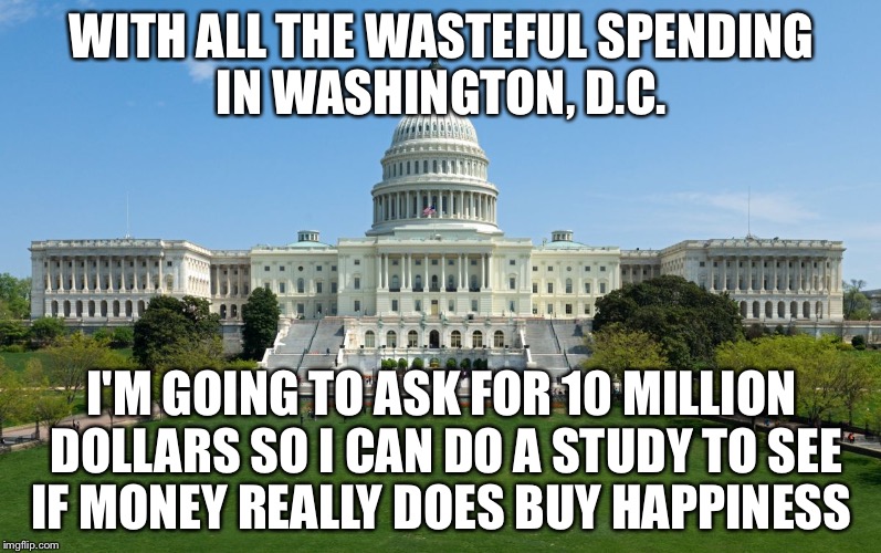 capitol hill | WITH ALL THE WASTEFUL SPENDING IN WASHINGTON, D.C. I'M GOING TO ASK FOR 10 MILLION DOLLARS SO I CAN DO A STUDY TO SEE IF MONEY REALLY DOES BUY HAPPINESS | image tagged in capitol hill | made w/ Imgflip meme maker