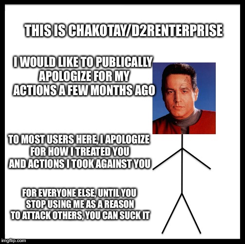 Be Like Bill | THIS IS CHAKOTAY/D2RENTERPRISE; I WOULD LIKE TO PUBLICALLY APOLOGIZE FOR MY ACTIONS A FEW MONTHS AGO; TO MOST USERS HERE, I APOLOGIZE FOR HOW I TREATED YOU AND ACTIONS I TOOK AGAINST YOU; FOR EVERYONE ELSE, UNTIL YOU STOP USING ME AS A REASON TO ATTACK OTHERS, YOU CAN SUCK IT | image tagged in memes,be like bill | made w/ Imgflip meme maker