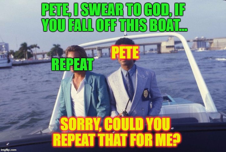 GOD DAMN IT PETE!!!!!! | PETE, I SWEAR TO GOD, IF YOU FALL OFF THIS BOAT... PETE; REPEAT; SORRY, COULD YOU REPEAT THAT FOR ME? | image tagged in pete and repeat | made w/ Imgflip meme maker