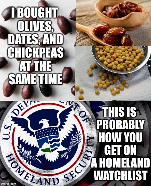 How You... | I BOUGHT OLIVES, DATES, AND CHICKPEAS AT THE SAME TIME; THIS IS PROBABLY HOW YOU GET ON A HOMELAND WATCHLIST | image tagged in homeland security,watchlist,travel ban,olives,dates,chickpeas | made w/ Imgflip meme maker